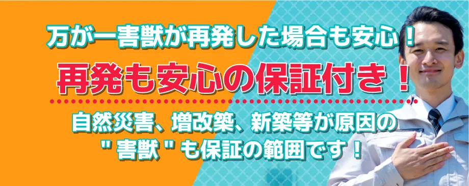 万が一害獣が再発した場合も安心！再発も安心の保証付き！自然災害、増改築、新築等が原因の“害獣再発”も保証の範囲です！